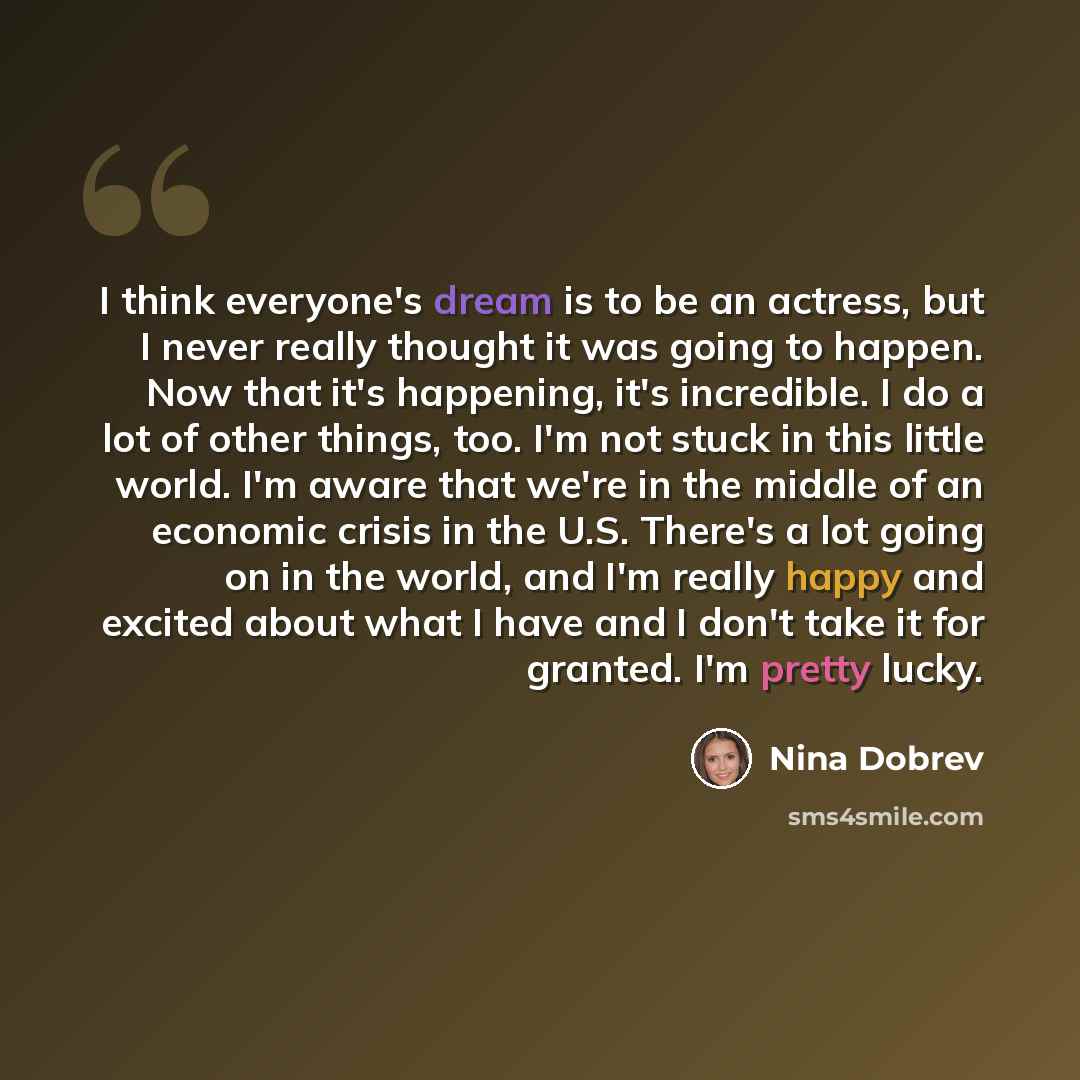 “I think everyone's dream is to be an actress, but I never really thought it was going to happen. Now that it's happening, it's incredible. I do a lot of other things, too. I'm not stuck in this little world. I'm aware that we're in the middle of an economic crisis in the U.S. There's a lot going…” quote by Nina Dobrev