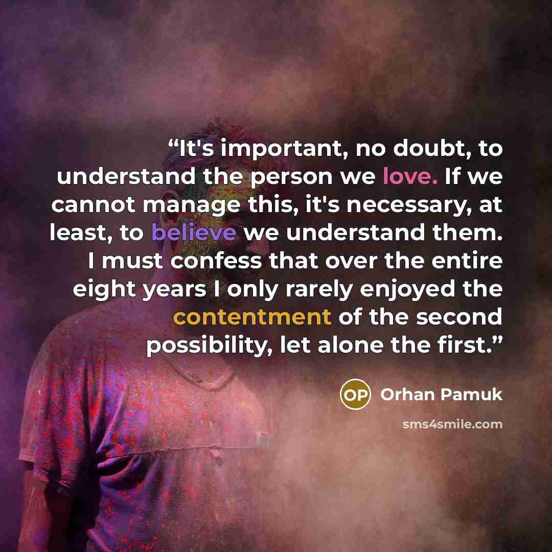 “It's important, no doubt, to understand the person we love. If we cannot manage this, it's necessary, at least, to believe we understand them. I must confess that over the entire eight years I only rarely enjoyed the contentment of the second possibility, let alone the first.” quote by Orhan Pamuk