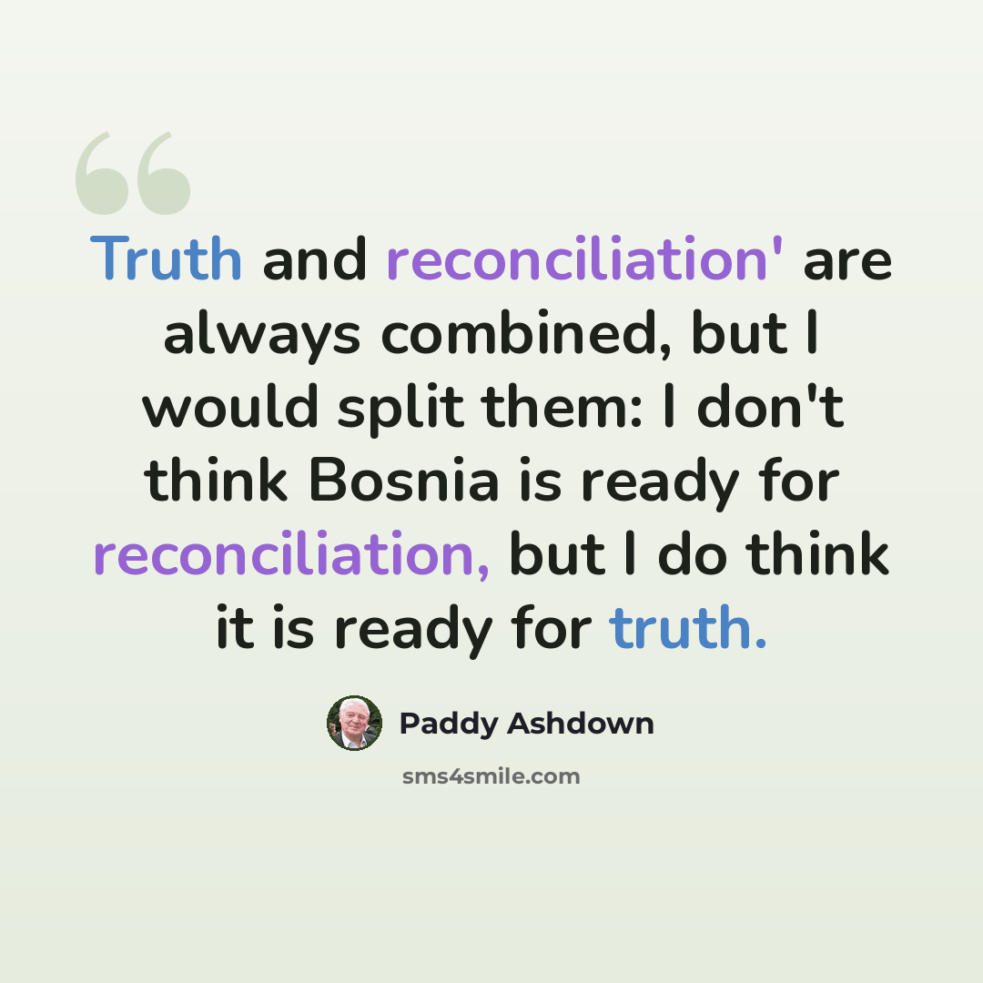 “Truth and reconciliation' are always combined, but I would split them: I don't think Bosnia is ready for reconciliation, but I do think it is ready for truth.” quote by Paddy Ashdown