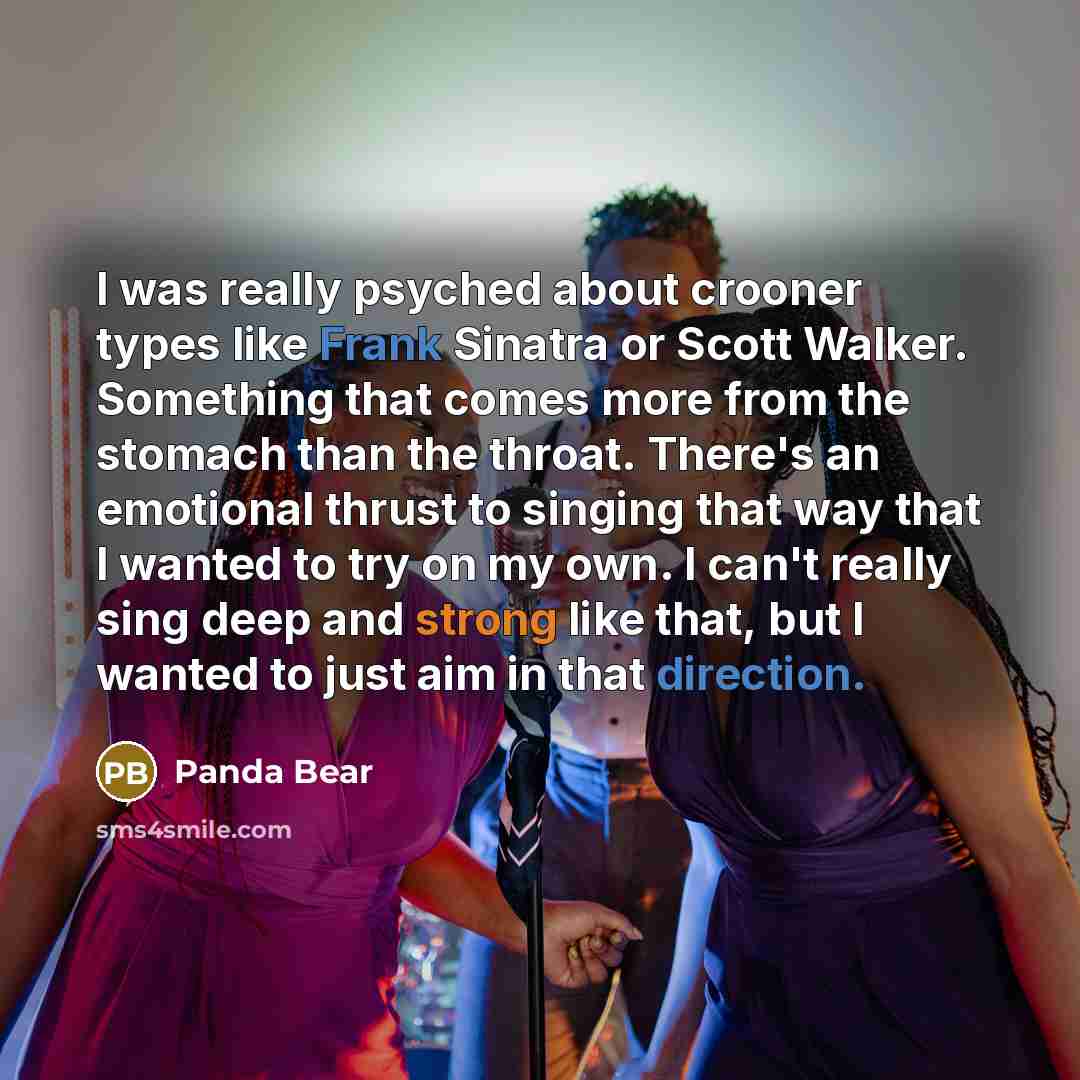 “I was really psyched about crooner types like Frank Sinatra or Scott Walker. Something that comes more from the stomach than the throat. There's an emotional thrust to singing that way that I wanted to try on my own. I can't really sing deep and strong like that, but I wanted to just aim in that…” quote by Panda Bear