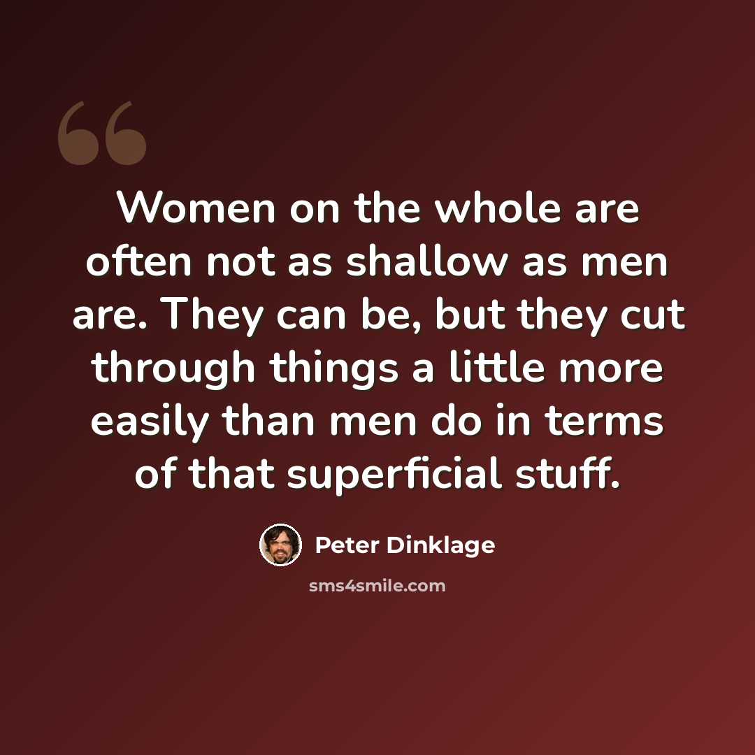 “Women on the whole are often not as shallow as men are. They can be, but they cut through things a little more easily than men do in terms of that superficial stuff.” quote by Peter Dinklage