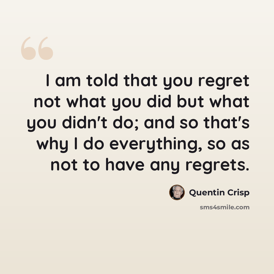 “I am told that you regret not what you did but what you didn't do; and so that's why I do everything, so as not to have any regrets.” quote by Quentin Crisp