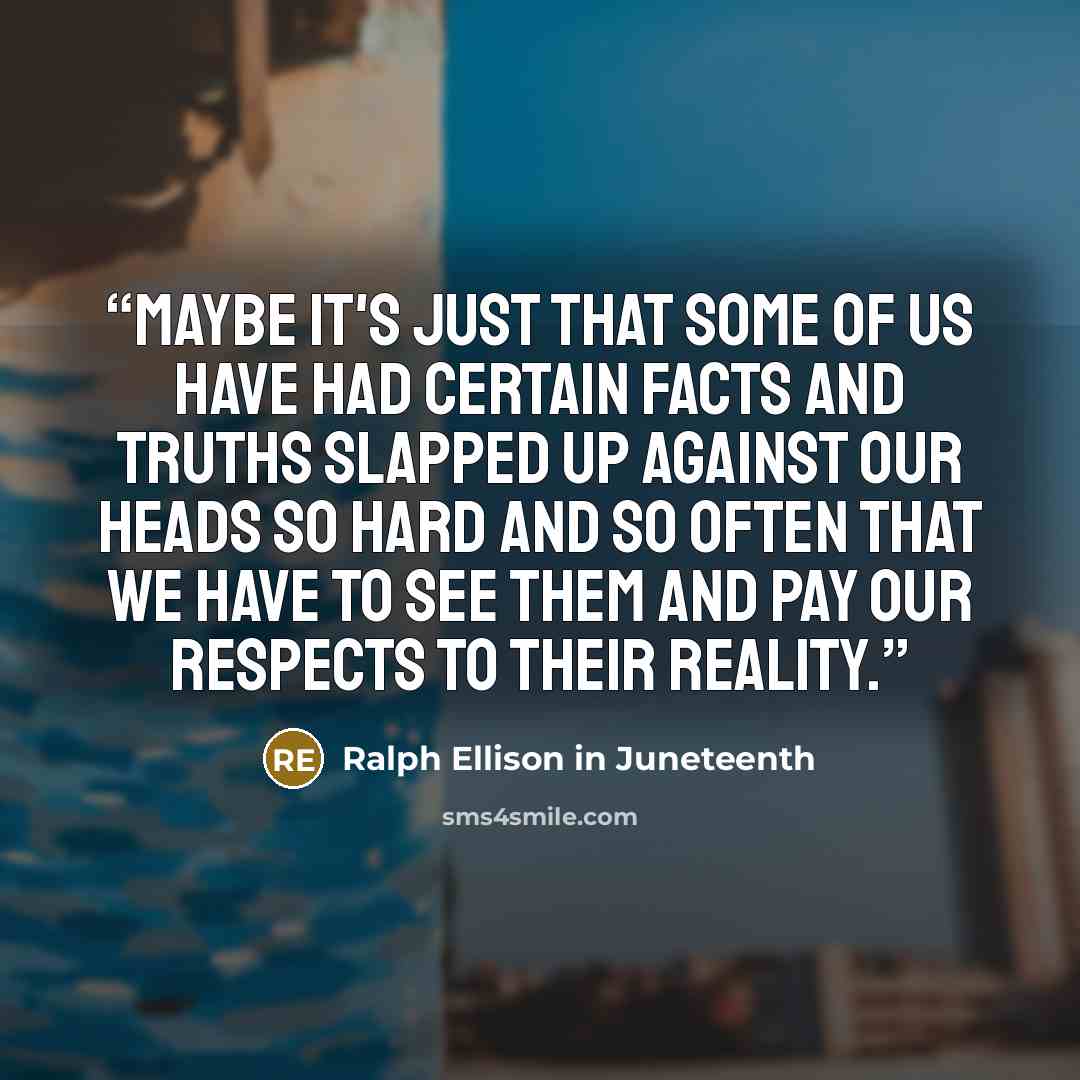 “Maybe it's just that some of us have had certain facts and truths slapped up against our heads so hard and so often that we have to see them and pay our respects to their reality.” quote by Ralph Ellison in Juneteenth