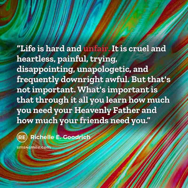 “Life is hard and unfair. It is cruel and heartless, painful, trying, disappointing, unapologetic, and frequently downright awful. But that's not important. What's important is that through it all you learn how much you need your Heavenly Father and how much your friends need you.” quote by Richelle E. Goodrich
