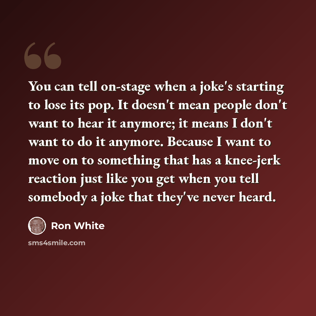 “You can tell on-stage when a joke's starting to lose its pop. It doesn't mean people don't want to hear it anymore; it means I don't want to do it anymore. Because I want to move on to something that has a knee-jerk reaction just like you get when you tell somebody a joke that they've never heard.” quote by Ron White