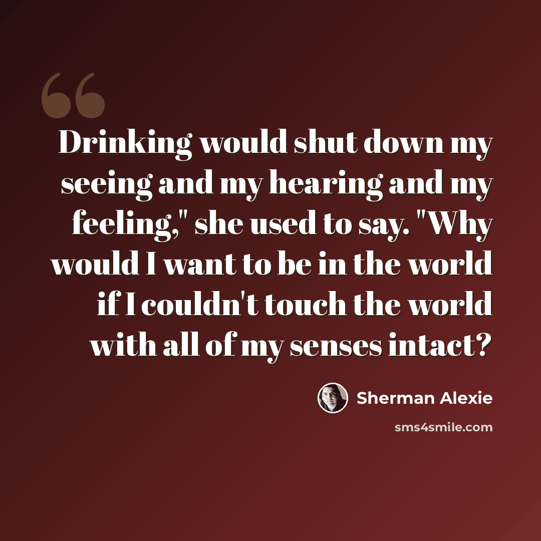 “Drinking would shut down my seeing and my hearing and my feeling," she used to say. "Why would I want to be in the world if I couldn't touch the world with all of my senses intact?” quote by Sherman Alexie