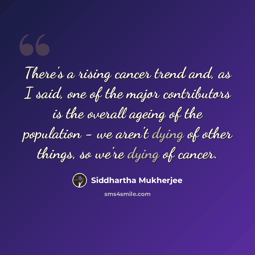 “There's a rising cancer trend and, as I said, one of the major contributors is the overall ageing of the population - we aren't dying of other things, so we're dying of cancer.” quote by Siddhartha Mukherjee