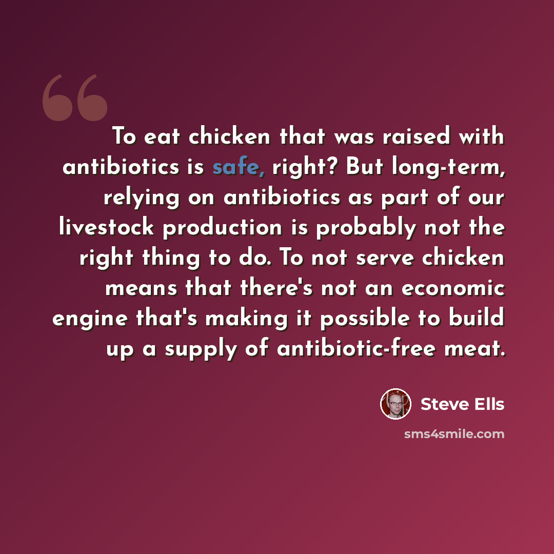 “To eat chicken that was raised with antibiotics is safe, right? But long-term, relying on antibiotics as part of our livestock production is probably not the right thing to do. To not serve chicken means that there's not an economic engine that's making it possible to build up a supply of…” quote by Steve Ells