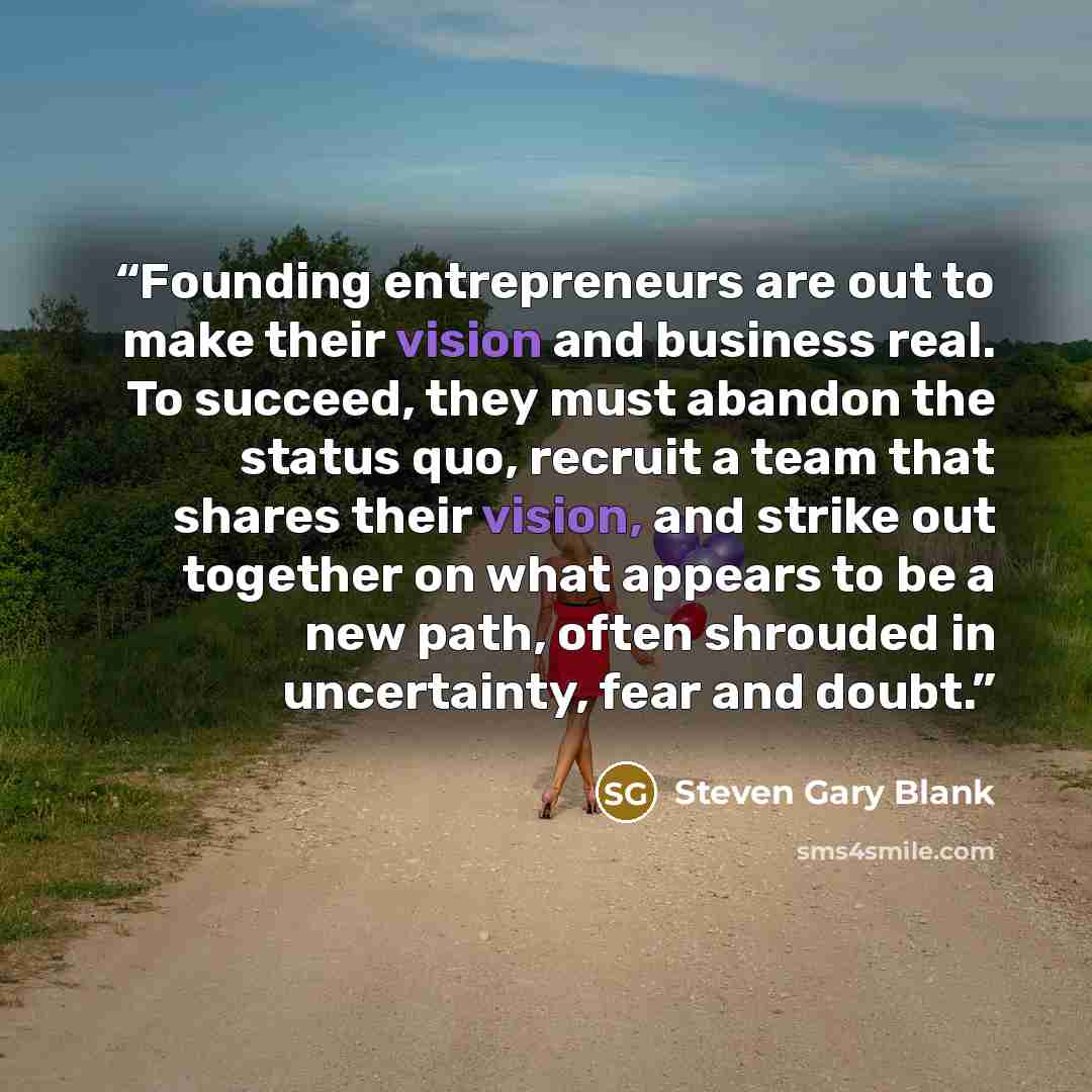 “Founding entrepreneurs are out to make their vision and business real. To succeed, they must abandon the status quo, recruit a team that shares their vision, and strike out together on what appears to be a new path, often shrouded in uncertainty, fear and doubt.” quote by Steven Gary Blank