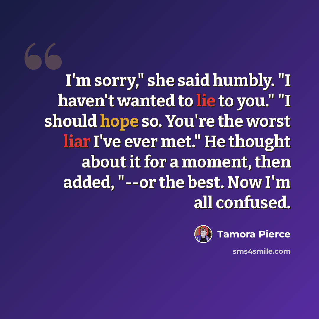 “I'm sorry," she said humbly. "I haven't wanted to lie to you." "I should hope so. You're the worst liar I've ever met." He thought about it for a moment, then added, "--or the best. Now I'm all confused.” quote by Tamora Pierce