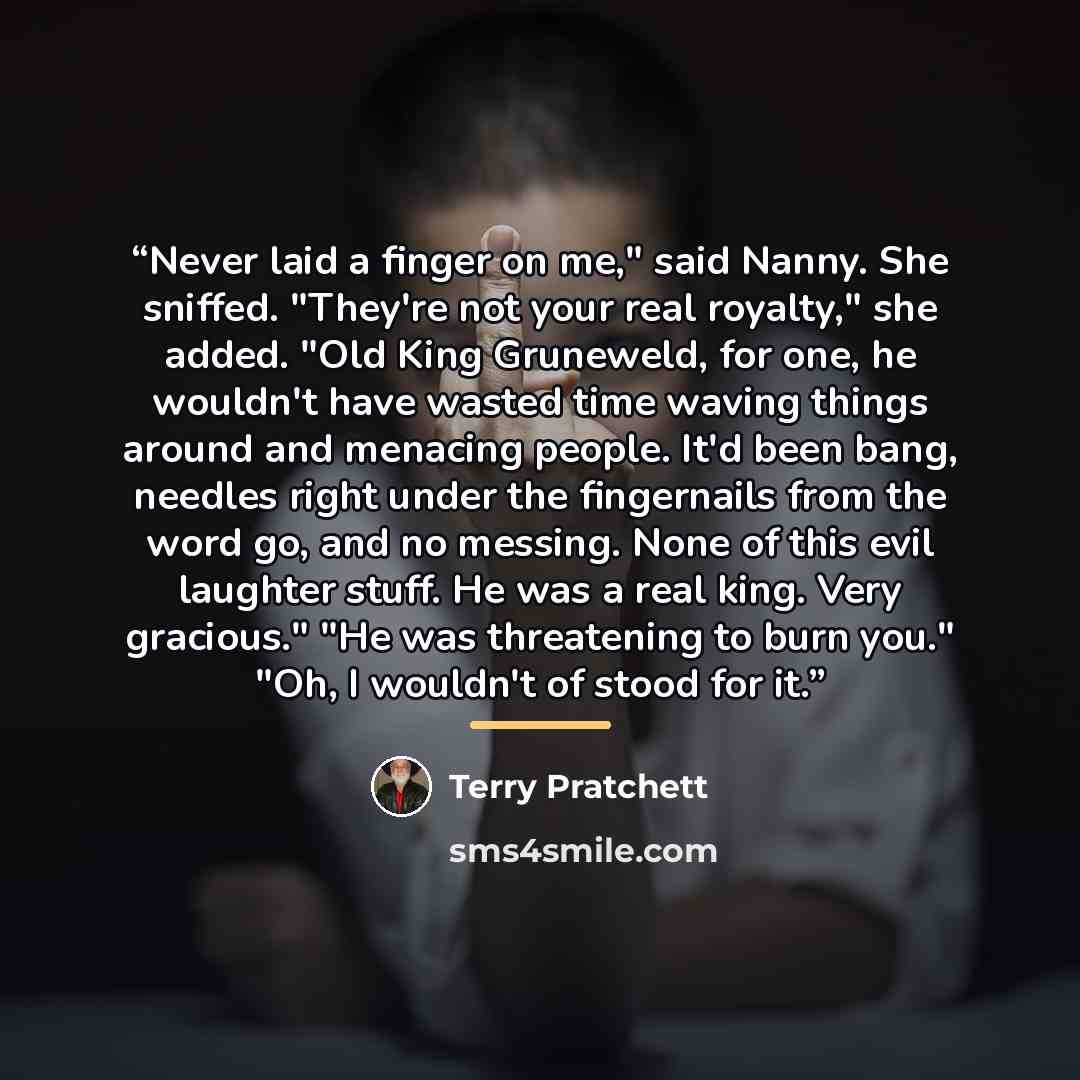 “Never laid a finger on me," said Nanny. She sniffed. "They're not your real royalty," she added. "Old King Gruneweld, for one, he wouldn't have wasted time waving things around and menacing people. It'd been bang, needles right under the fingernails from the word go, and no messing. None of this…” quote by Terry Pratchett