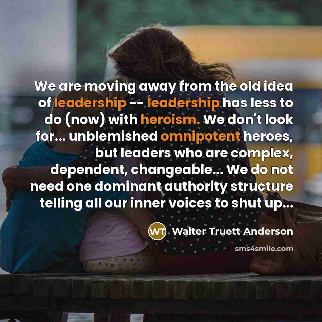 “We are moving away from the old idea of leadership -- leadership has less to do (now) with heroism. We don't look for... unblemished omnipotent heroes, but leaders who are complex, dependent, changeable... We do not need one dominant authority structure telling all our inner voices to shut up...” quote by Walter Truett Anderson