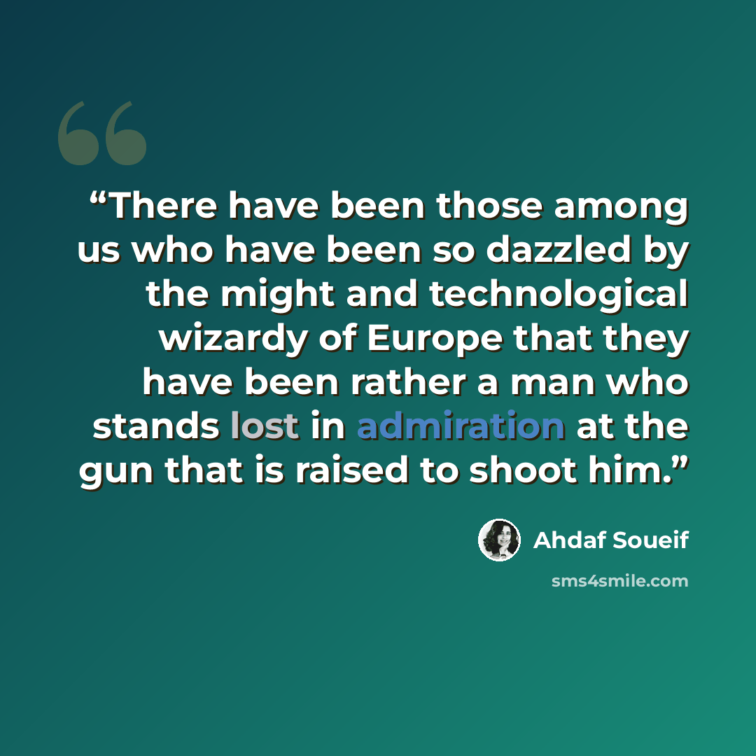 “There have been those among us who have been so dazzled by the might and technological wizardy of Europe that they have been rather a man who stands lost in admiration at the gun that is raised to shoot him.” quote by Ahdaf Soueif