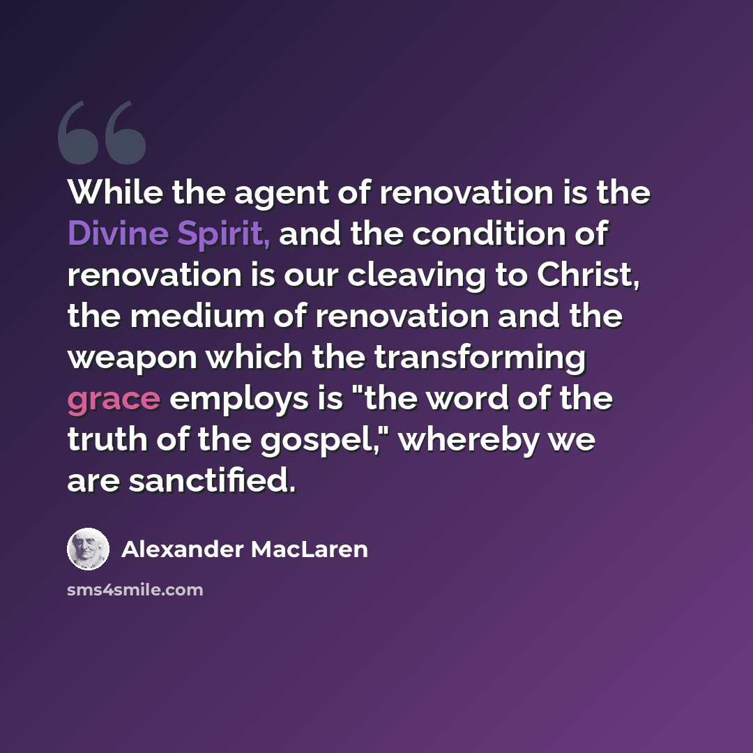 “While the agent of renovation is the Divine Spirit, and the condition of renovation is our cleaving to Christ, the medium of renovation and the weapon which the transforming grace employs is "the word of the truth of the gospel," whereby we are sanctified.” quote by Alexander MacLaren