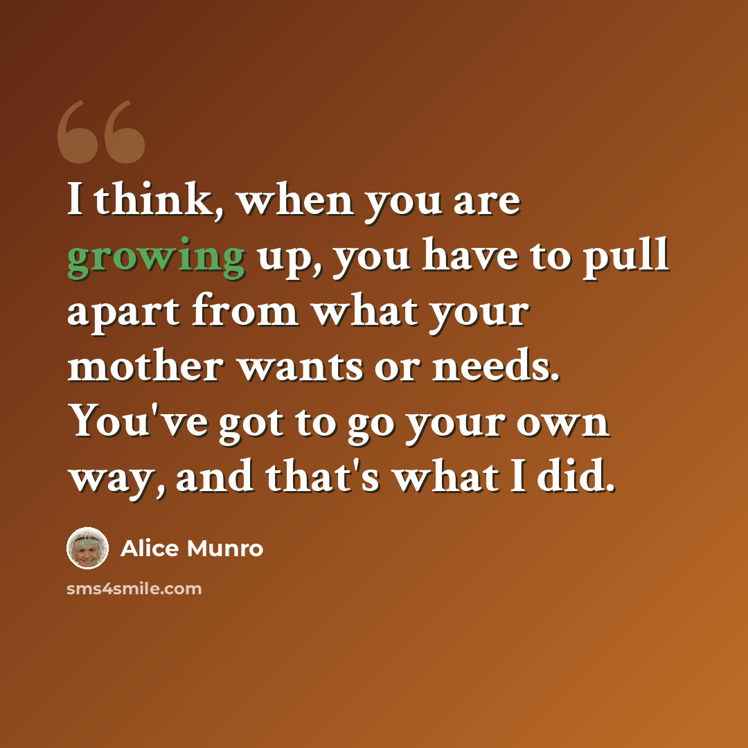 “I think, when you are growing up, you have to pull apart from what your mother wants or needs. You've got to go your own way, and that's what I did.” quote by Alice Munro