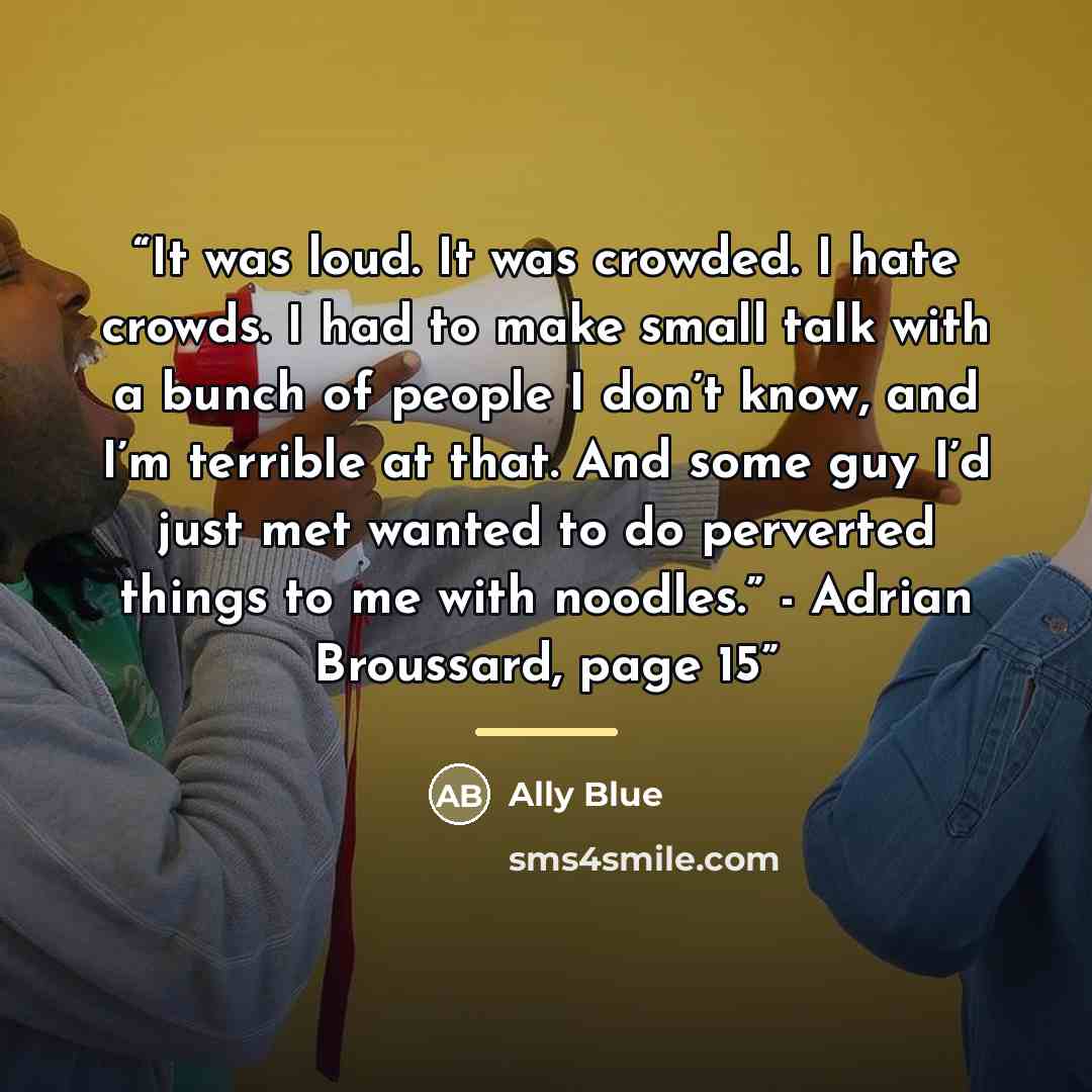 “It was loud. It was crowded. I hate crowds. I had to make small talk with a bunch of people I don’t know, and I’m terrible at that. And some guy I’d just met wanted to do perverted things to me with noodles.” - Adrian Broussard, page 15” quote by Ally Blue