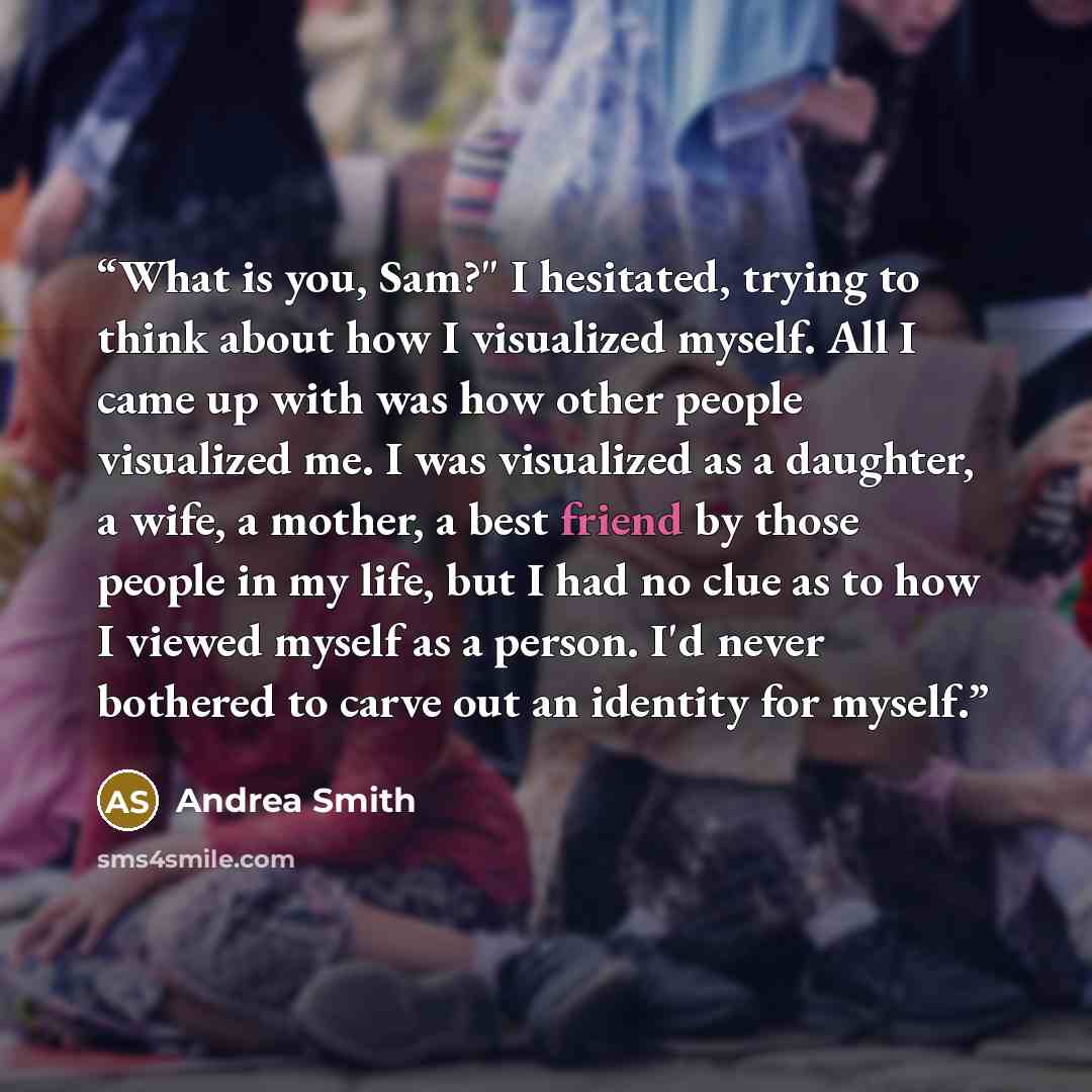 “What is you, Sam?" I hesitated, trying to think about how I visualized myself. All I came up with was how other people visualized me. I was visualized as a daughter, a wife, a mother, a best friend by those people in my life, but I had no clue as to how I viewed myself as a person. I'd never…” quote by Andrea Smith