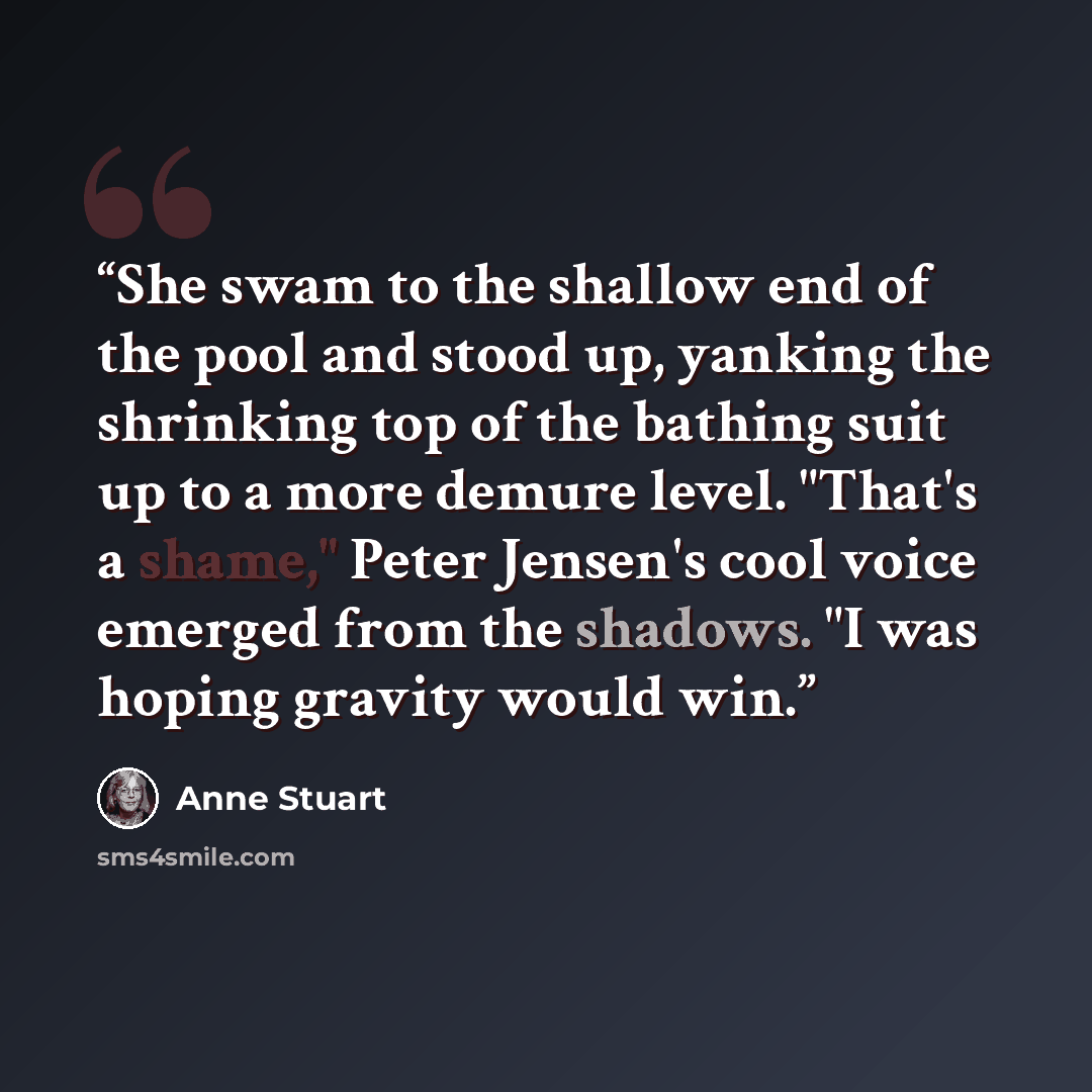 “She swam to the shallow end of the pool and stood up, yanking the shrinking top of the bathing suit up to a more demure level. "That's a shame," Peter Jensen's cool voice emerged from the shadows. "I was hoping gravity would win.” quote by Anne Stuart