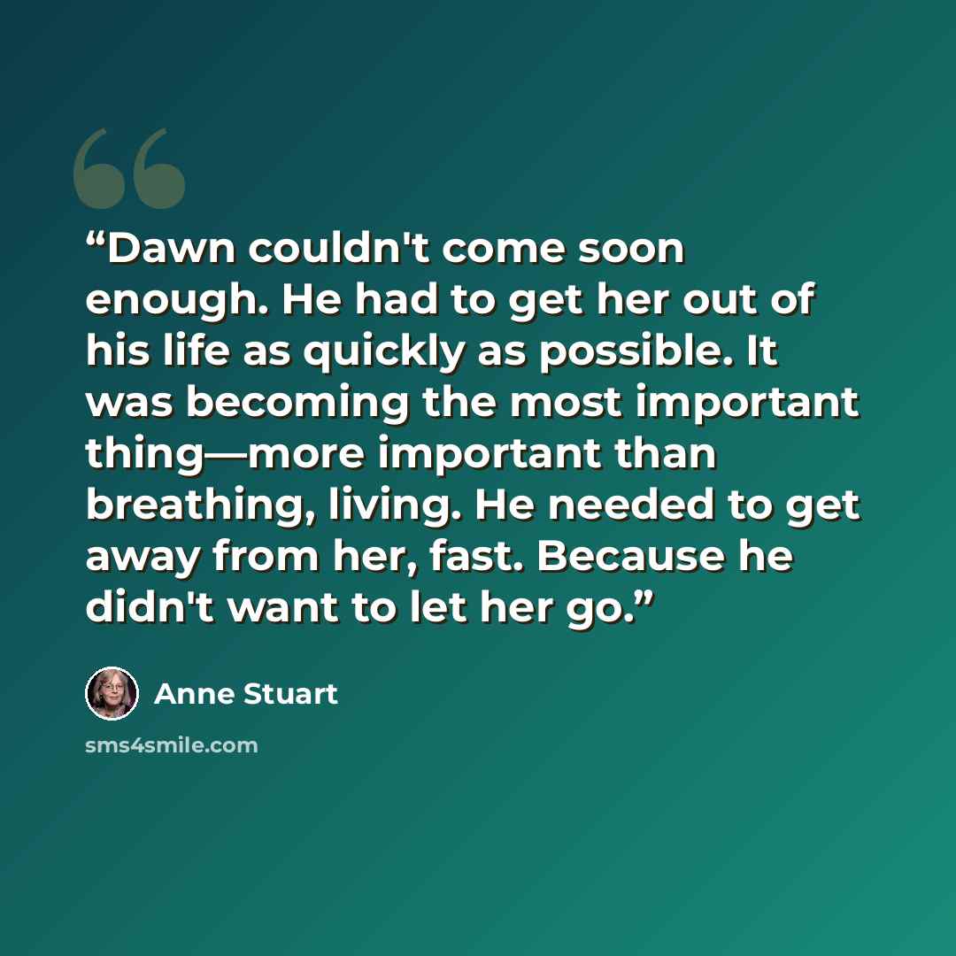 “Dawn couldn't come soon enough. He had to get her out of his life as quickly as possible. It was becoming the most important thing—more important than breathing, living. He needed to get away from her, fast. Because he didn't want to let her go.” quote by Anne Stuart