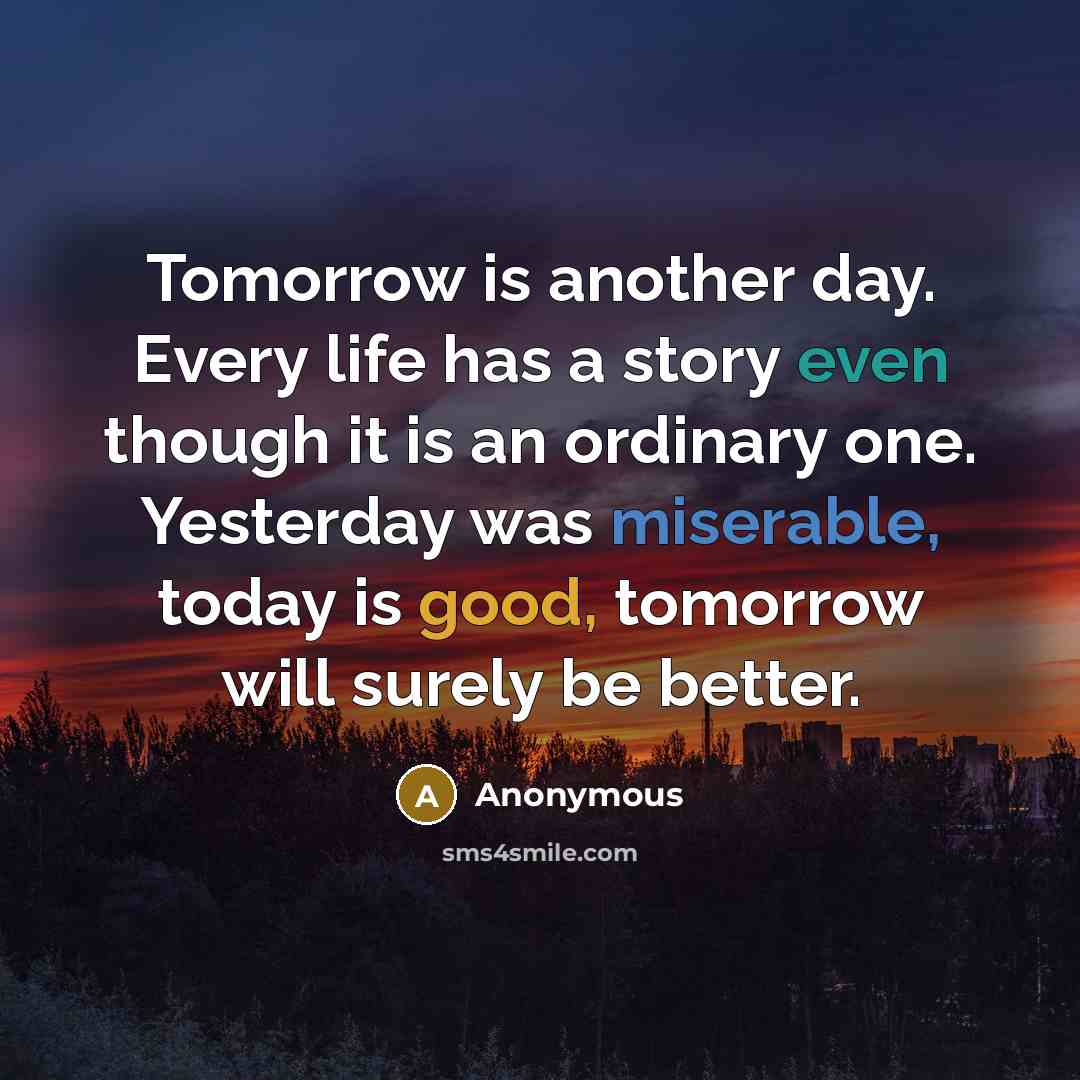 “Tomorrow is another day. Every life has a story even though it is an ordinary one. Yesterday was miserable, today is good, tomorrow will surely be better.” quote by Anonymous