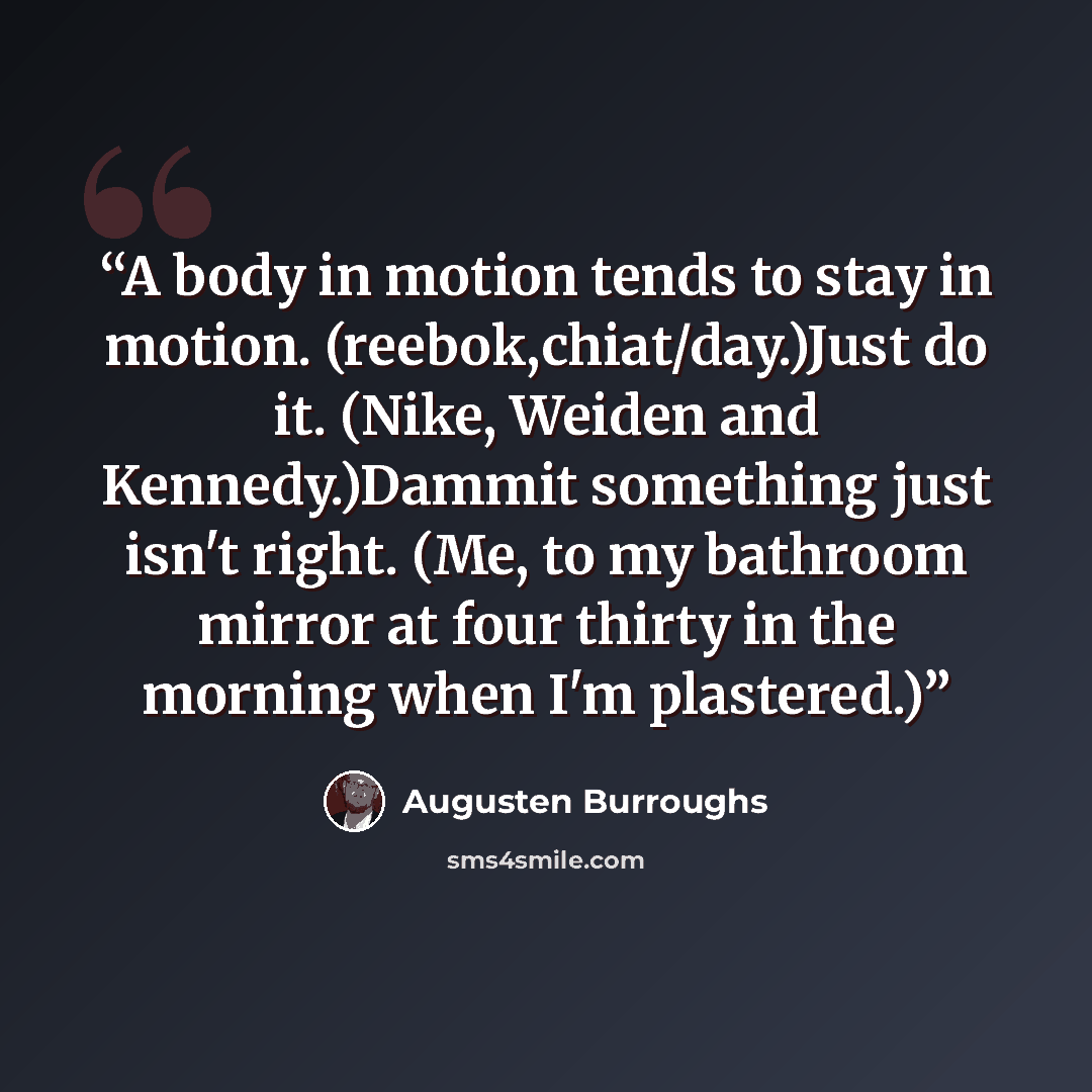 “A body in motion tends to stay in motion. (reebok,chiat/day.)Just do it. (Nike, Weiden and Kennedy.)Dammit something just isn't right. (Me, to my bathroom mirror at four thirty in the morning when I'm plastered.)” quote by Augusten Burroughs
