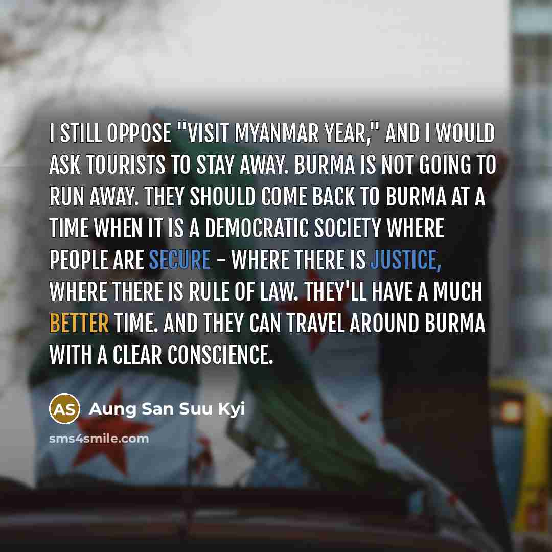 “I still oppose "Visit Myanmar Year," and I would ask tourists to stay away. Burma is not going to run away. They should come back to Burma at a time when it is a democratic society where people are secure - where there is justice, where there is rule of law. They'll have a much better time. And…” quote by Aung San Suu Kyi