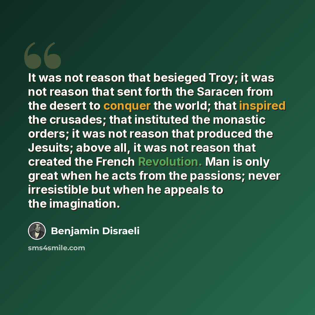 “It was not reason that besieged Troy; it was not reason that sent forth the Saracen from the desert to conquer the world; that inspired the crusades; that instituted the monastic orders; it was not reason that produced the Jesuits; above all, it was not reason that created the French Revolution…” quote by Benjamin Disraeli