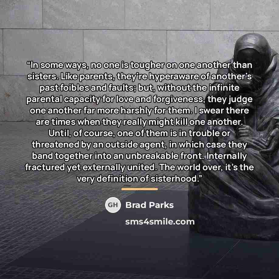 “In some ways, no one is tougher on one another than sisters. Like parents, they're hyperaware of another's past foibles and faults; but, without the infinite parental capacity for love and forgiveness, they judge one another far more harshly for them. I swear there are times when they really might…” quote by Brad Parks