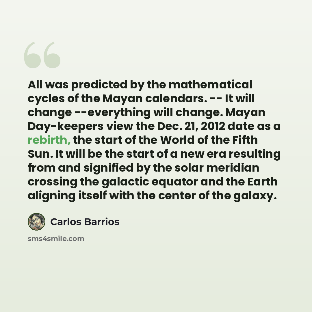 “All was predicted by the mathematical cycles of the Mayan calendars. -- It will change --everything will change. Mayan Day-keepers view the Dec. 21, 2012 date as a rebirth, the start of the World of the Fifth Sun. It will be the start of a new era resulting from and signified by the solar meridian…” quote by Carlos Barrios