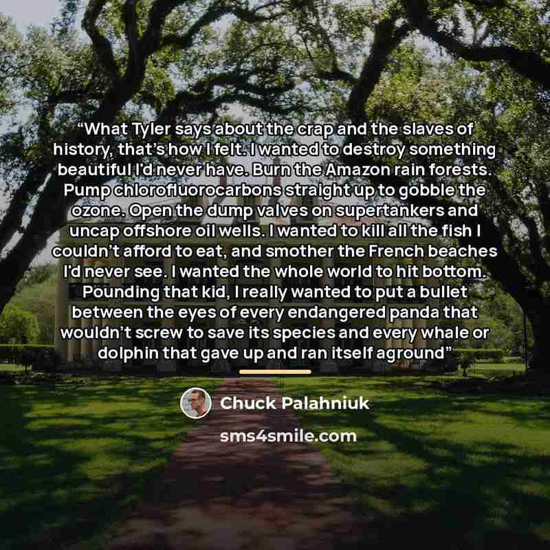“What Tyler says about the crap and the slaves of history, that's how I felt. I wanted to destroy something beautiful I'd never have. Burn the Amazon rain forests. Pump chlorofluorocarbons straight up to gobble the ozone. Open the dump valves on supertankers and uncap offshore oil wells. I wanted…” quote by Chuck Palahniuk