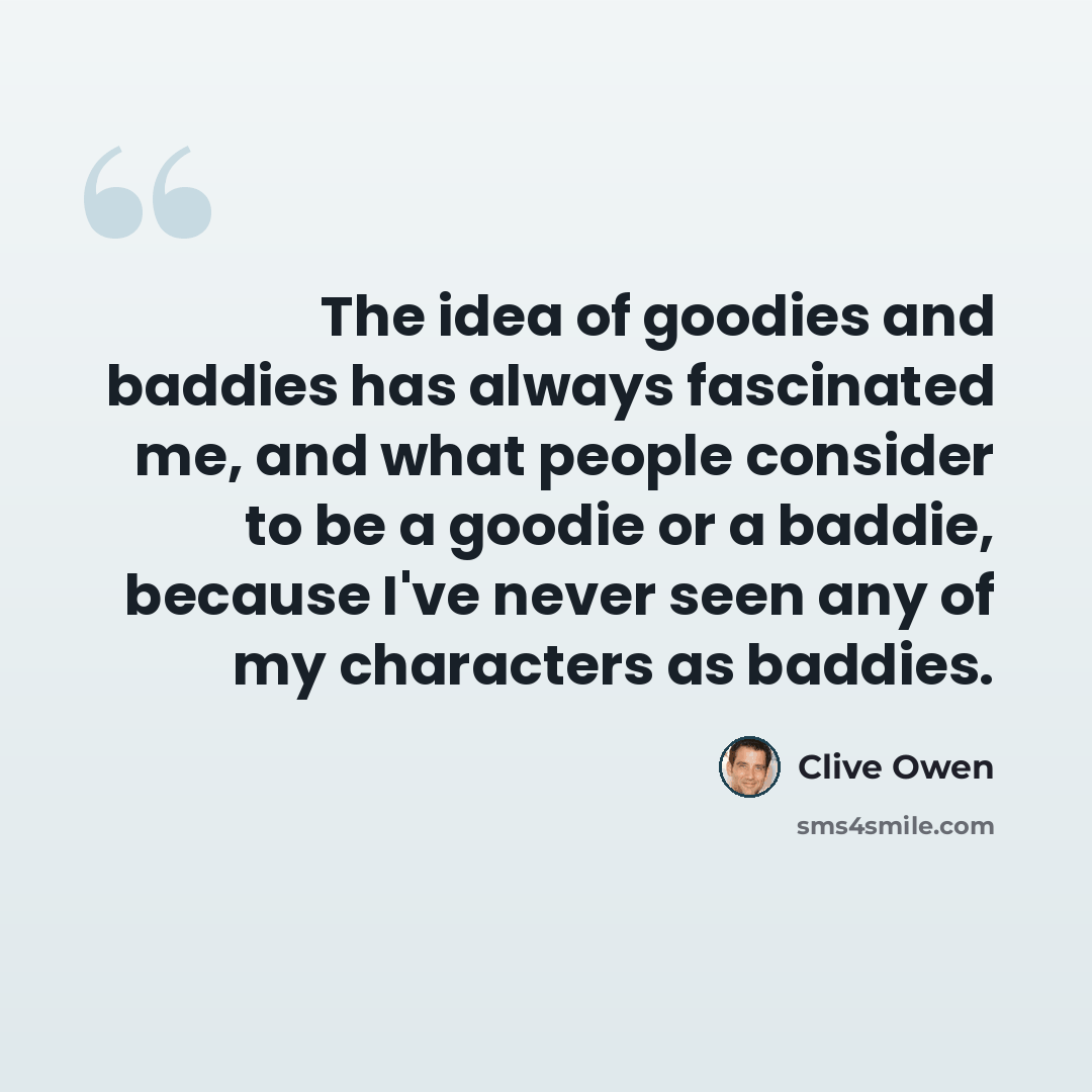“The idea of goodies and baddies has always fascinated me, and what people consider to be a goodie or a baddie, because I've never seen any of my characters as baddies.” quote by Clive Owen