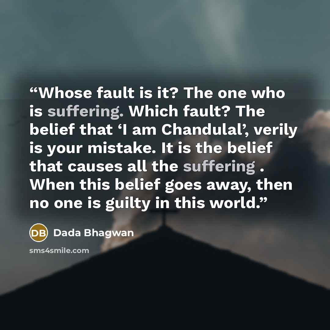 “Whose fault is it? The one who is suffering. Which fault? The belief that ‘I am Chandulal’, verily is your mistake. It is the belief that causes all the suffering . When this belief goes away, then no one is guilty in this world.” quote by Dada Bhagwan