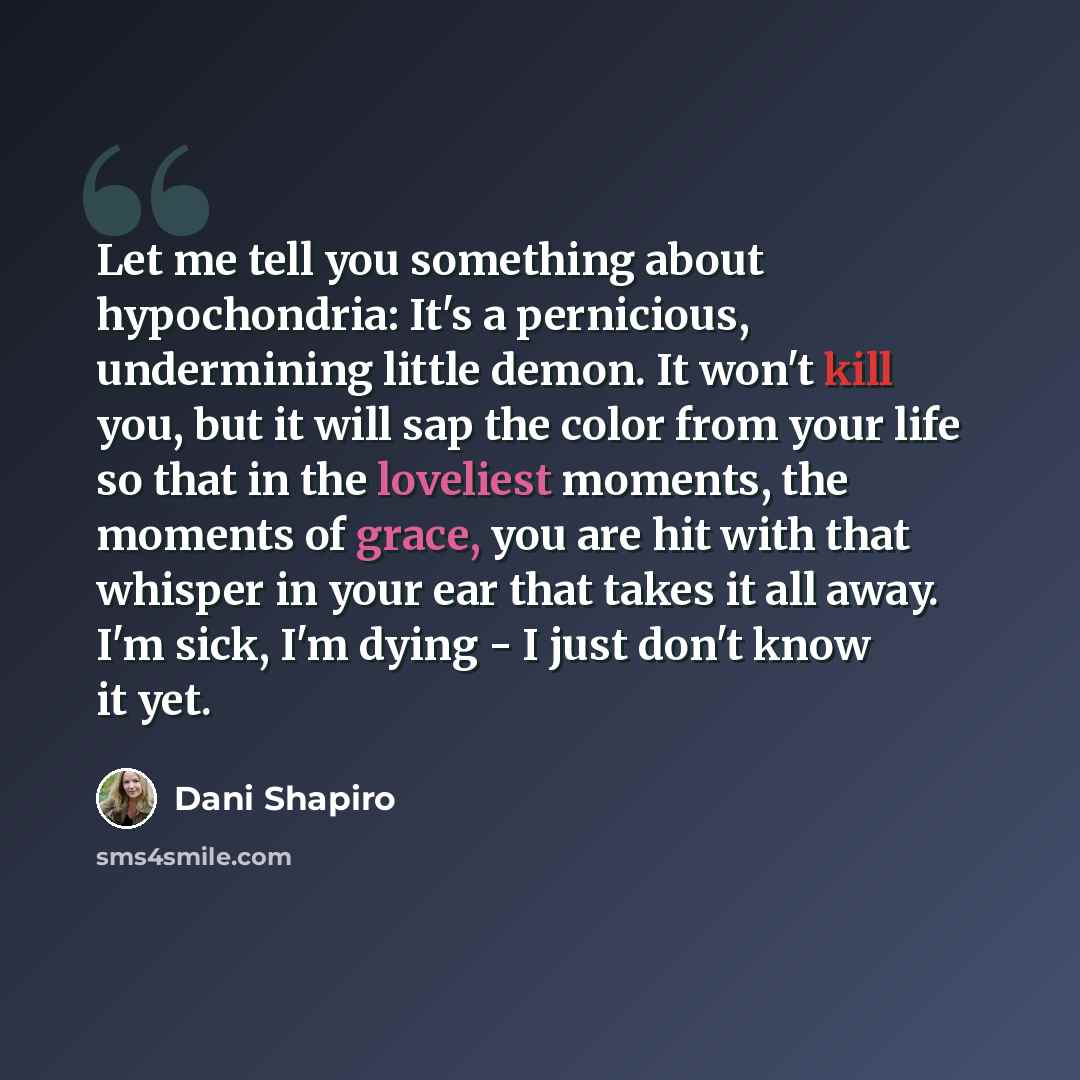 “Let me tell you something about hypochondria: It's a pernicious, undermining little demon. It won't kill you, but it will sap the color from your life so that in the loveliest moments, the moments of grace, you are hit with that whisper in your ear that takes it all away. I'm sick, I'm dying - I…” quote by Dani Shapiro