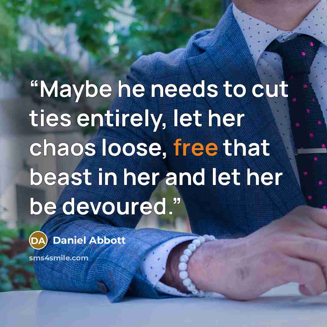 “Maybe he needs to cut ties entirely, let her chaos loose, free that beast in her and let her be devoured.” quote by Daniel Abbott