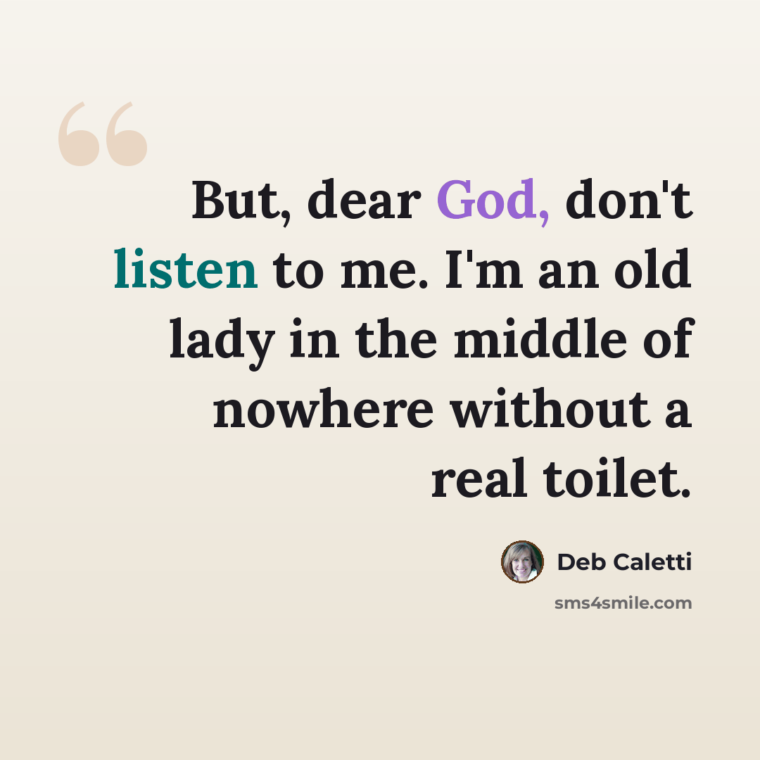 “But, dear God, don't listen to me. I'm an old lady in the middle of nowhere without a real toilet.” quote by Deb Caletti