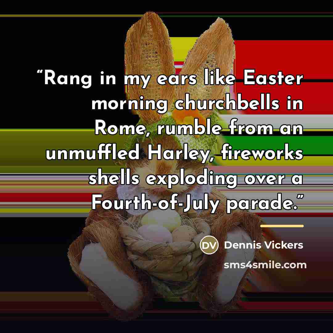 “Rang in my ears like Easter morning churchbells in Rome, rumble from an unmuffled Harley, fireworks shells exploding over a Fourth-of-July parade.” quote by Dennis Vickers