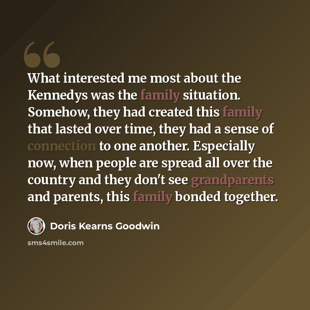 “What interested me most about the Kennedys was the family situation. Somehow, they had created this family that lasted over time, they had a sense of connection to one another. Especially now, when people are spread all over the country and they don't see grandparents and parents, this family…” quote by Doris Kearns Goodwin