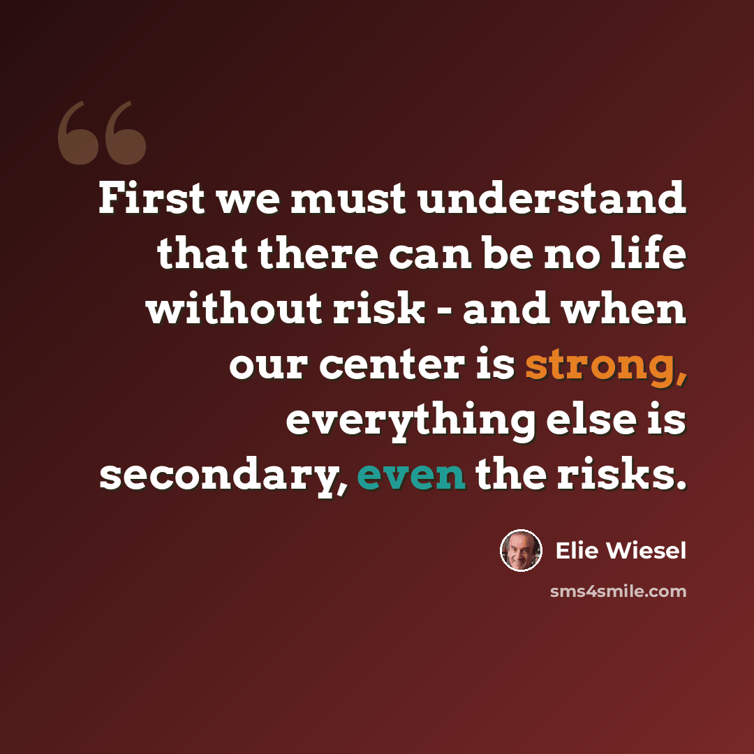 “First we must understand that there can be no life without risk - and when our center is strong, everything else is secondary, even the risks.” quote by Elie Wiesel