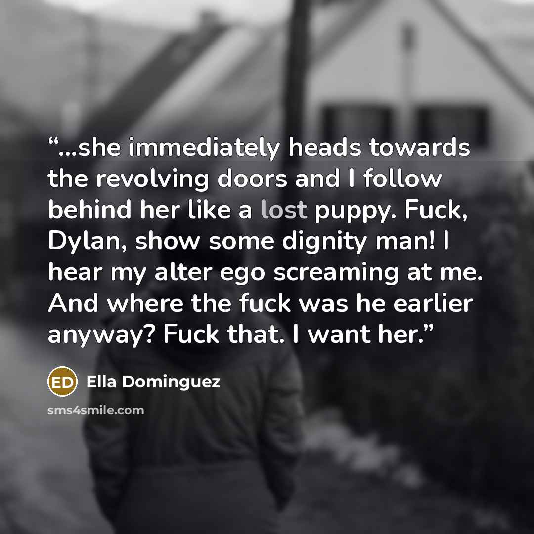“…she immediately heads towards the revolving doors and I follow behind her like a lost puppy. Fuck, Dylan, show some dignity man! I hear my alter ego screaming at me. And where the fuck was he earlier anyway? Fuck that. I want her.” quote by Ella Dominguez