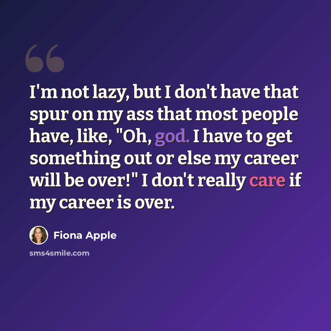 “I'm not lazy, but I don't have that spur on my ass that most people have, like, "Oh, god. I have to get something out or else my career will be over!" I don't really care if my career is over.” quote by Fiona Apple