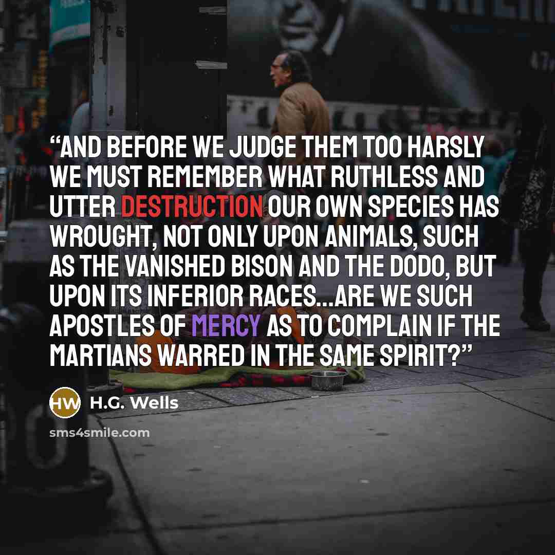 “And before we judge them too harsly we must remember what ruthless and utter destruction our own species has wrought, not only upon animals, such as the vanished bison and the dodo, but upon its inferior races…Are we such apostles of mercy as to complain if the Martians warred in the same spirit?” quote by H.G. Wells