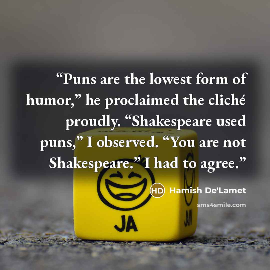 “Puns are the lowest form of humor,” he proclaimed the cliché proudly. “Shakespeare used puns,” I observed. “You are not Shakespeare.” I had to agree.” quote by Hamish De'Lamet