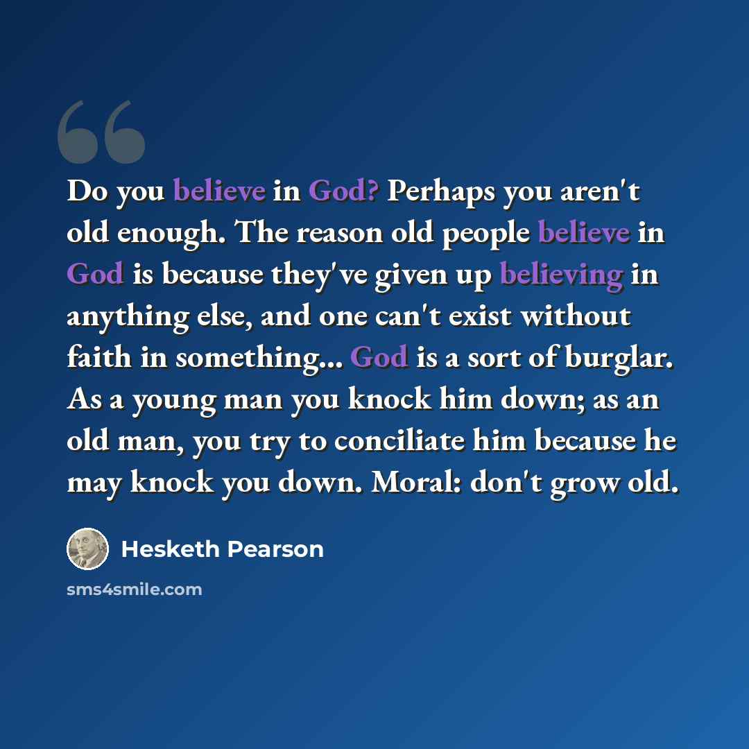 “Do you believe in God? Perhaps you aren't old enough. The reason old people believe in God is because they've given up believing in anything else, and one can't exist without faith in something… God is a sort of burglar. As a young man you knock him down; as an old man, you try to conciliate him…” quote by Hesketh Pearson