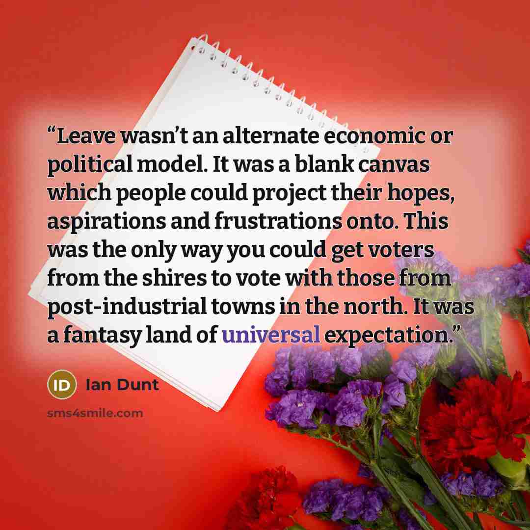 “Leave wasn’t an alternate economic or political model. It was a blank canvas which people could project their hopes, aspirations and frustrations onto. This was the only way you could get voters from the shires to vote with those from post-industrial towns in the north. It was a fantasy land of…” quote by Ian Dunt
