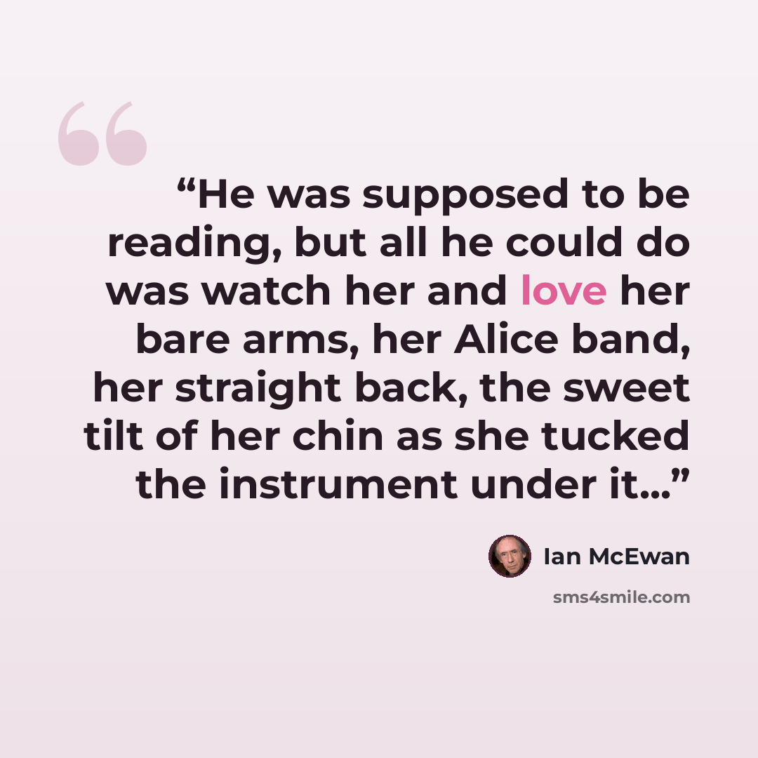 “He was supposed to be reading, but all he could do was watch her and love her bare arms, her Alice band, her straight back, the sweet tilt of her chin as she tucked the instrument under it...” quote by Ian McEwan