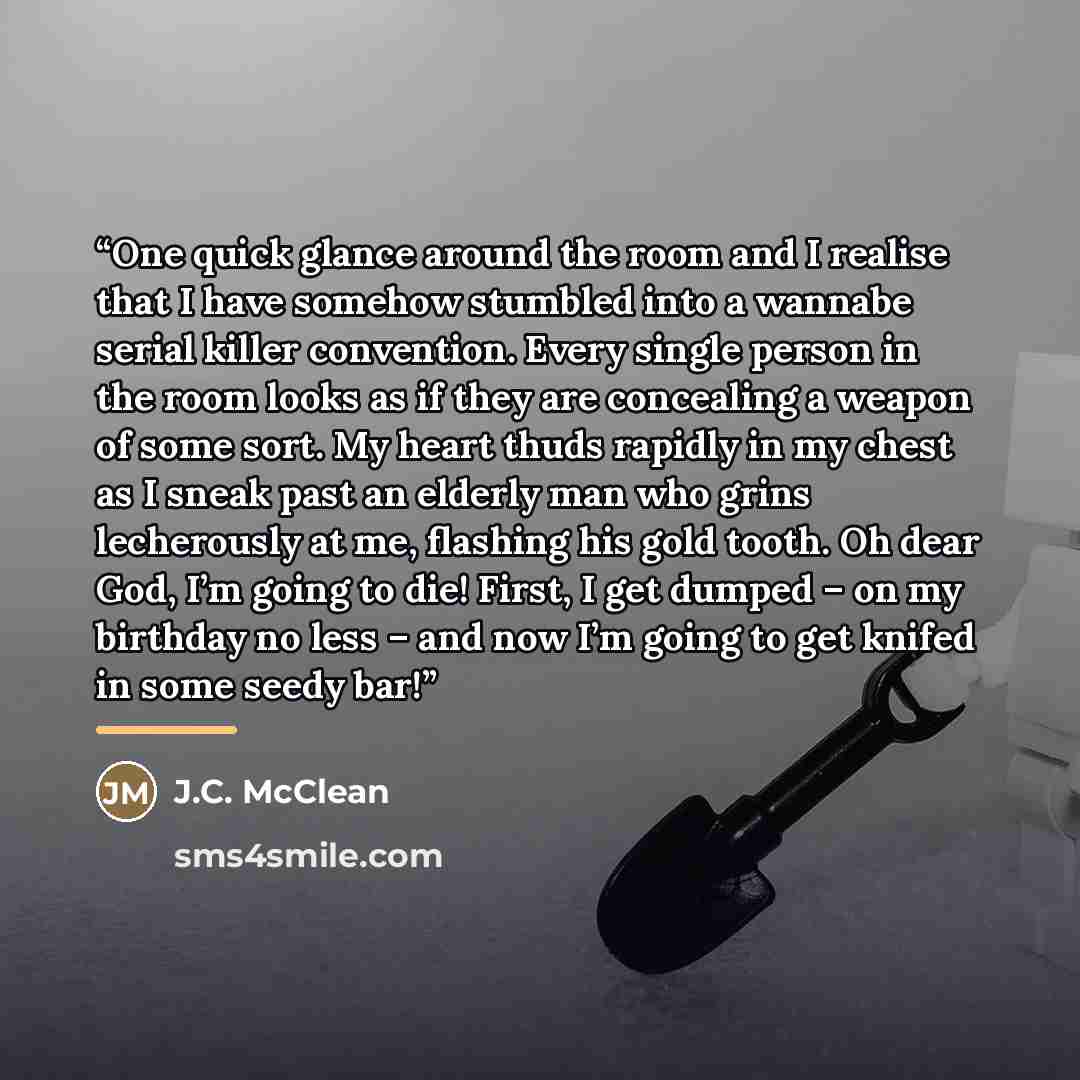 “One quick glance around the room and I realise that I have somehow stumbled into a wannabe serial killer convention. Every single person in the room looks as if they are concealing a weapon of some sort. My heart thuds rapidly in my chest as I sneak past an elderly man who grins lecherously at me…” quote by J.C. McClean