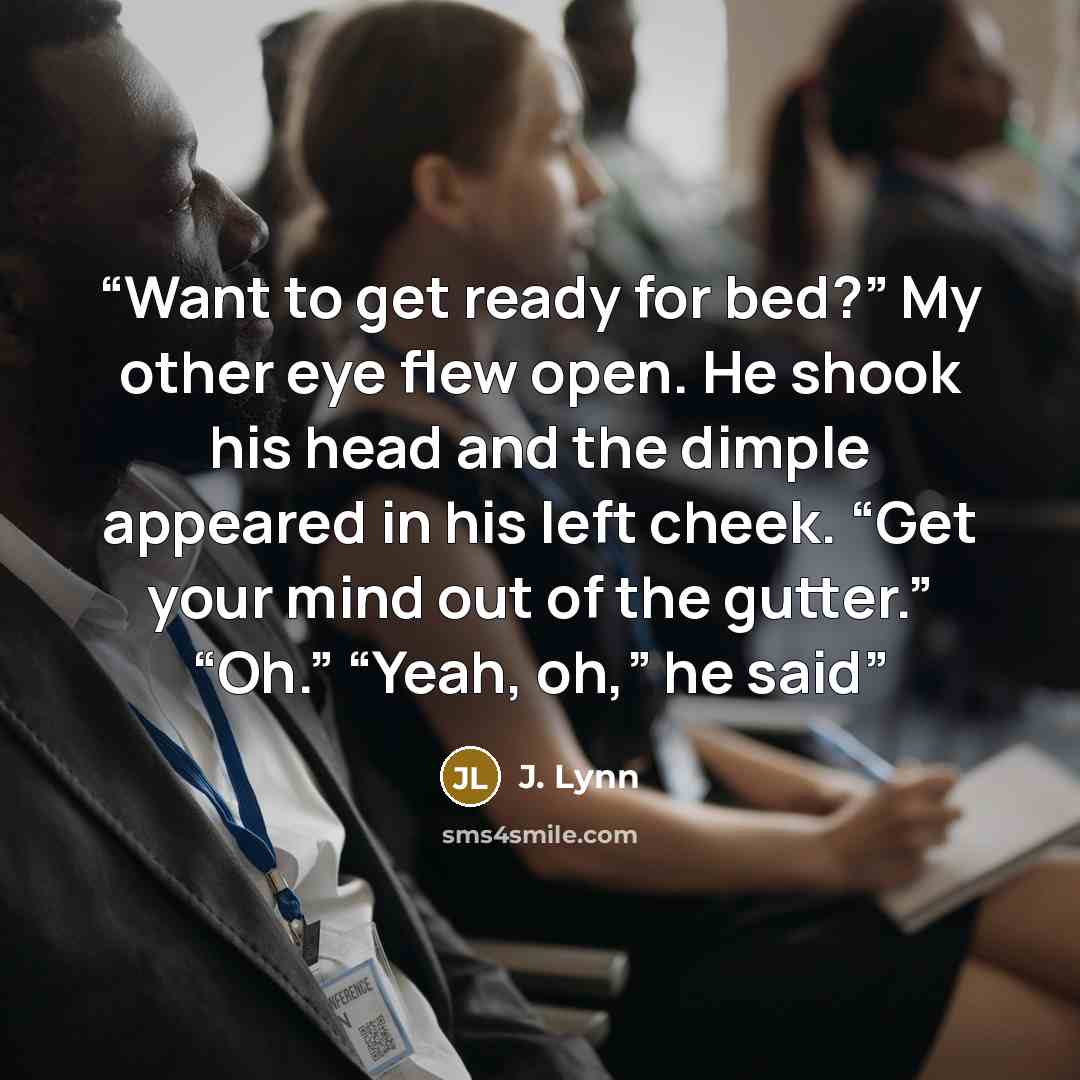 “Want to get ready for bed?” My other eye flew open. He shook his head and the dimple appeared in his left cheek. “Get your mind out of the gutter.” “Oh.” “Yeah, oh,” he said” quote by J. Lynn