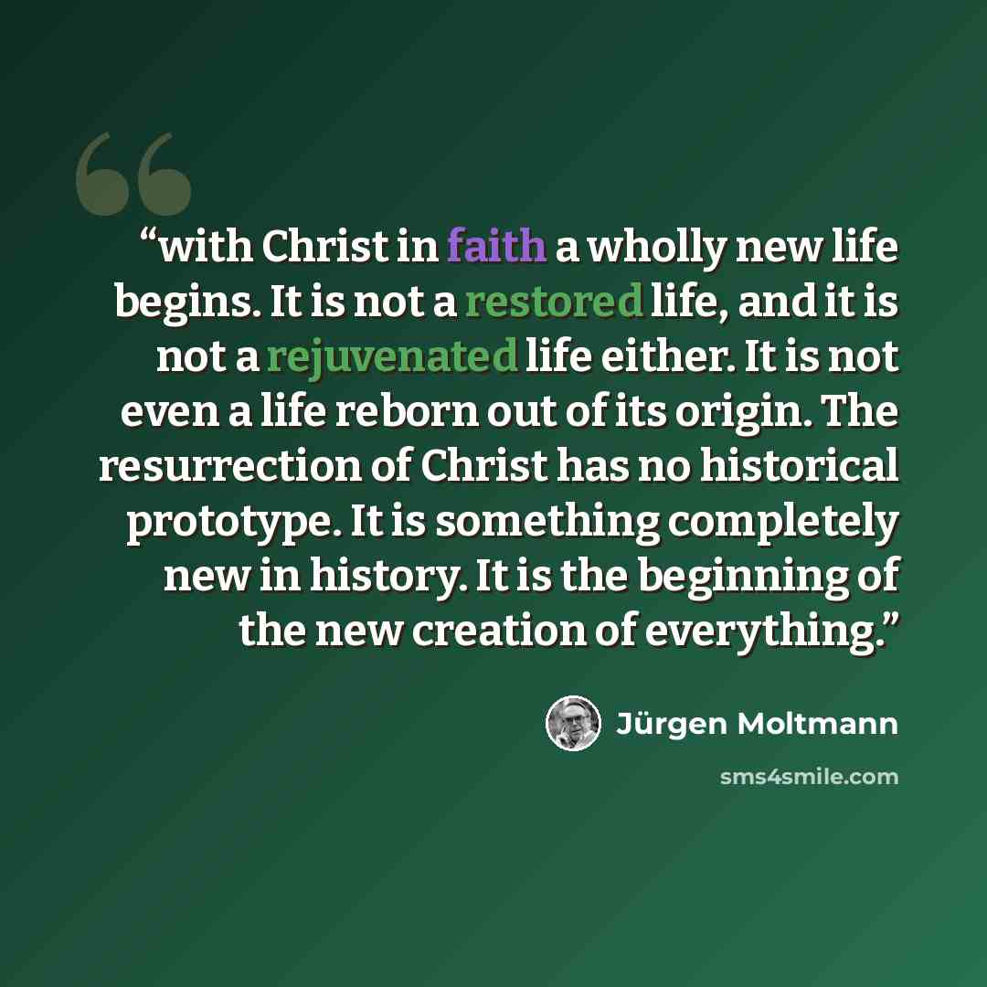 “with Christ in faith a wholly new life begins. It is not a restored life, and it is not a rejuvenated life either. It is not even a life reborn out of its origin. The resurrection of Christ has no historical prototype. It is something completely new in history. It is the beginning of the new…” quote by Jürgen Moltmann