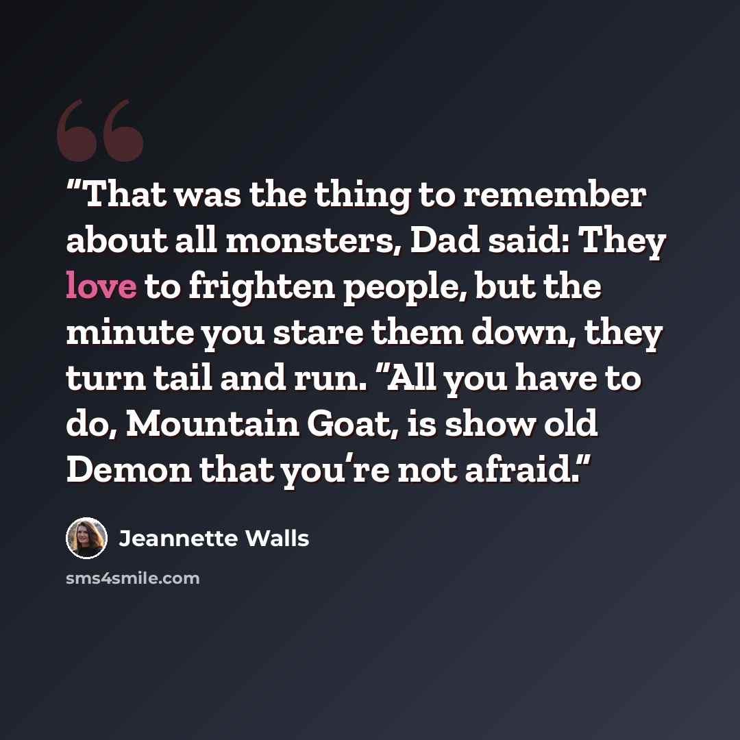 “That was the thing to remember about all monsters, Dad said: They love to frighten people, but the minute you stare them down, they turn tail and run. “All you have to do, Mountain Goat, is show old Demon that you’re not afraid.” quote by Jeannette Walls