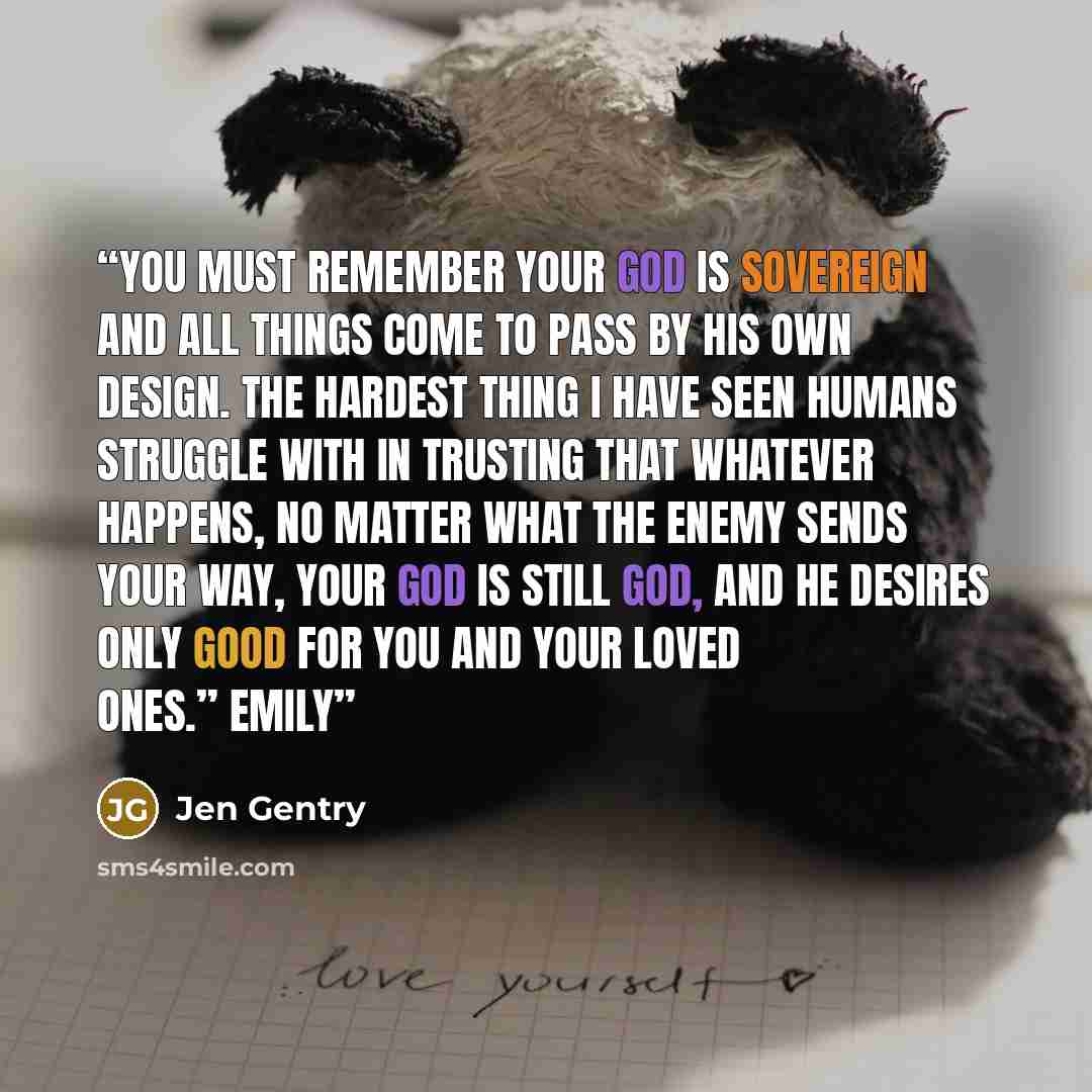 “You must remember your God is sovereign and all things come to pass by his own design. The hardest thing I have seen humans struggle with in trusting that whatever happens, no matter what the enemy sends your way, your God is still God, and he desires only good for you and your loved ones.” Emily” quote by Jen Gentry